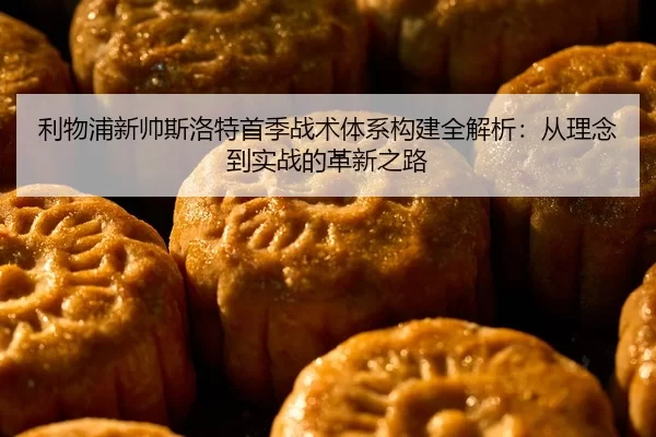 利物浦新帅斯洛特首季战术体系构建全解析：从理念到实战的革新之路
