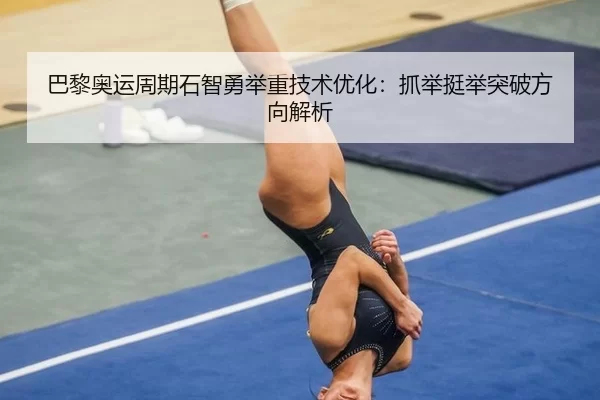 巴黎奥运周期石智勇举重技术优化：抓举挺举突破方向解析