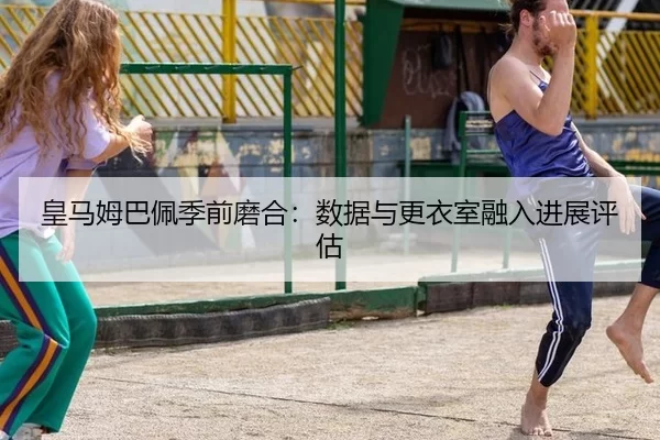 皇马姆巴佩季前磨合：数据与更衣室融入进展评估