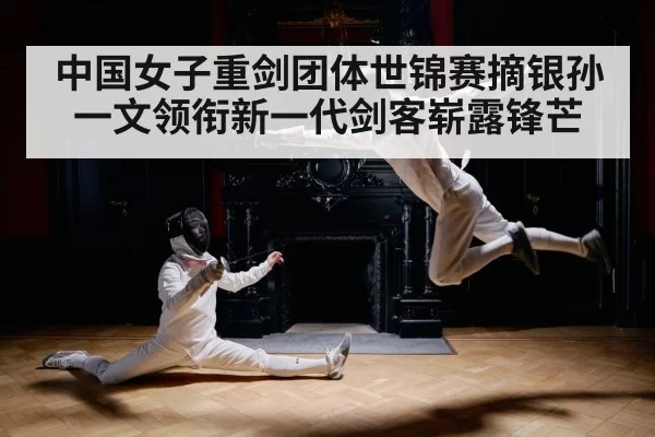 中国女子重剑团体世锦赛摘银孙一文领衔新一代剑客崭露锋芒