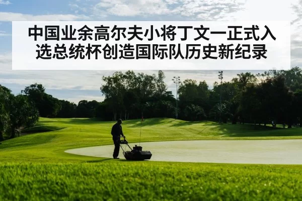 中国业余高尔夫小将丁文一正式入选总统杯创造国际队历史新纪录