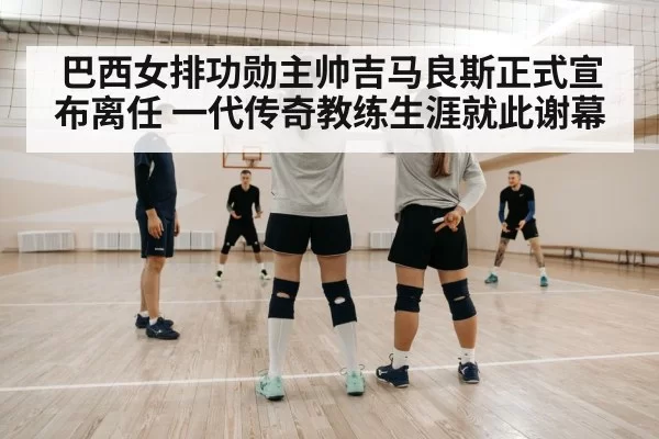 巴西女排功勋主帅吉马良斯正式宣布离任 一代传奇教练生涯就此谢幕